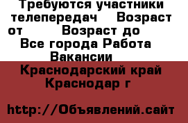 Требуются участники телепередач. › Возраст от ­ 18 › Возраст до ­ 60 - Все города Работа » Вакансии   . Краснодарский край,Краснодар г.